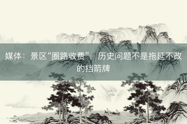 媒体：景区“圈路收费”，历史问题不是拖延不改的挡箭牌