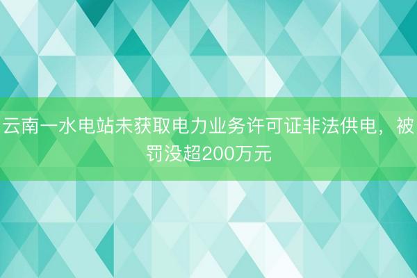 云南一水电站未获取电力业务许可证非法供电，被罚没超200万元