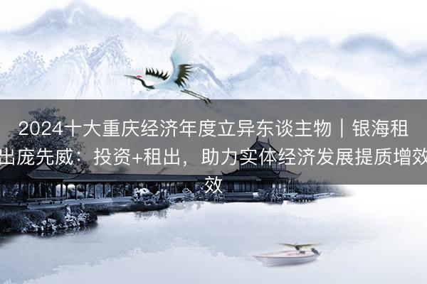 2024十大重庆经济年度立异东谈主物｜银海租出庞先威：投资+租出，助力实体经济发展提质增效
