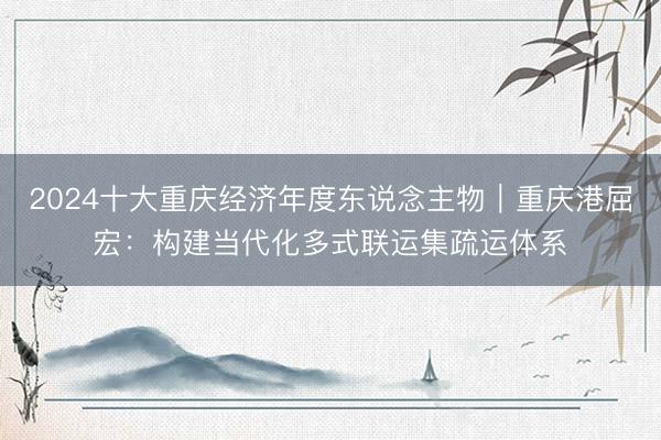 2024十大重庆经济年度东说念主物｜重庆港屈宏：构建当代化多式联运集疏运体系
