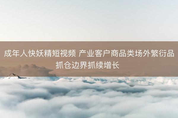 成年人快妖精短视频 产业客户商品类场外繁衍品抓仓边界抓续增长 ​