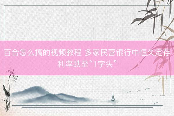 百合怎么搞的视频教程 多家民营银行中恒久定存利率跌至“1字头”