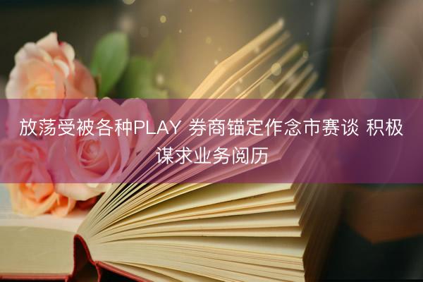 放荡受被各种PLAY 券商锚定作念市赛谈 积极谋求业务阅历