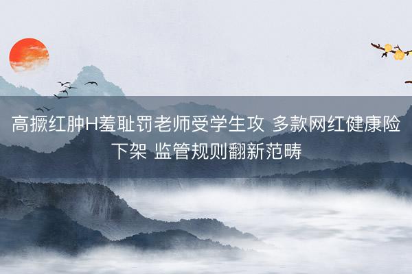 高撅红肿H羞耻罚老师受学生攻 多款网红健康险下架 监管规则翻新范畴