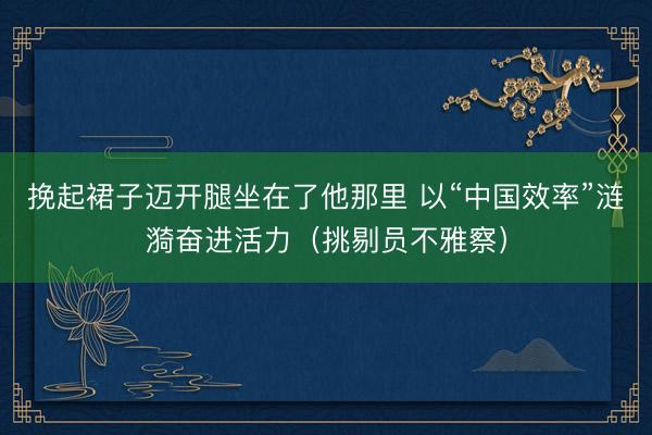 挽起裙子迈开腿坐在了他那里 以“中国效率”涟漪奋进活力（挑剔员不雅察）