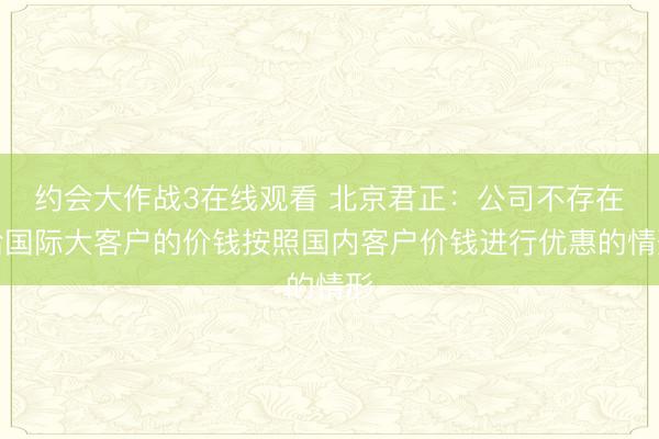 约会大作战3在线观看 北京君正：公司不存在给国际大客户的价钱按照国内客户价钱进行优惠的情形