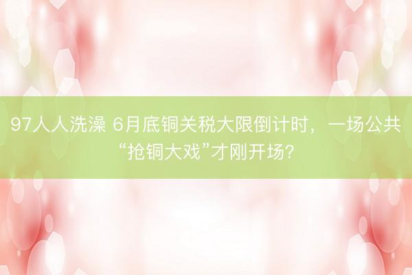 97人人洗澡 6月底铜关税大限倒计时，一场公共“抢铜大戏”才刚开场？
