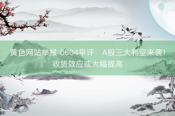 黄色网站举报 0604早评：A股三大利空来袭！收货效应或大幅提高