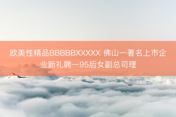 欧美性精品BBBBBXXXXX 佛山一著名上市企业新礼聘一95后女副总司理