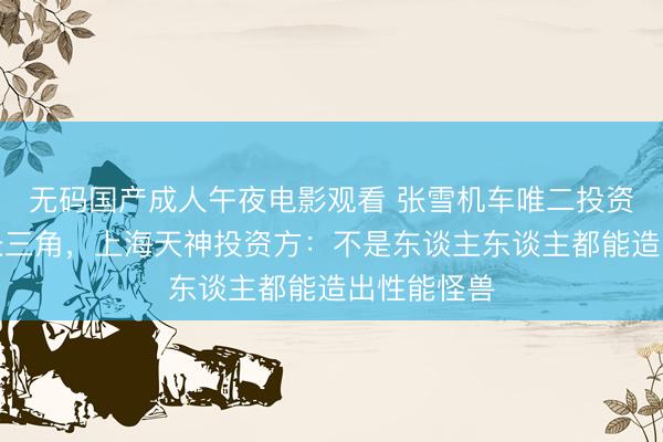 无码国产成人午夜电影观看 张雪机车唯二投资方都来自长三角，上海天神投资方：不是东谈主东谈主都能造出性能怪兽