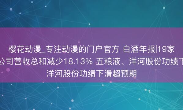 樱花动漫_专注动漫的门户官方 白酒年报|19家白酒上市公司营收总和减少18.13% 五粮液、洋河股份功绩下滑超预期