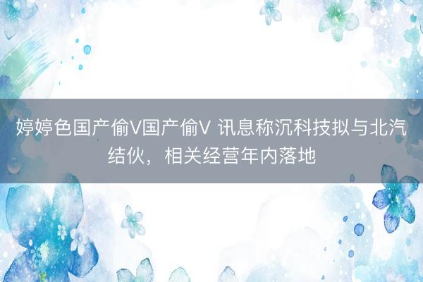 婷婷色国产偷V国产偷V 讯息称沉科技拟与北汽结伙，相关经营年内落地