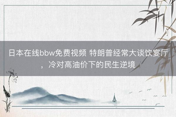日本在线bbw免费视频 特朗普经常大谈饮宴厅，冷对高油价下的民生逆境