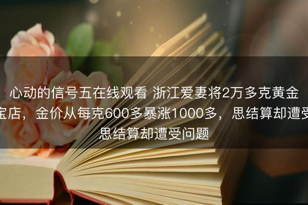 心动的信号五在线观看 浙江爱妻将2万多克黄金存珠宝店，金价从每克600多暴涨1000多，思结算却遭受问题