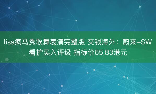 lisa疯马秀歌舞表演完整版 交银海外：蔚来-SW看护买入评级 指标价65.83港元