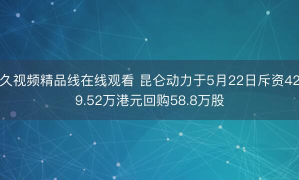 久视频精品线在线观看 昆仑动力于5月22日斥资429.52万港元回购58.8万股