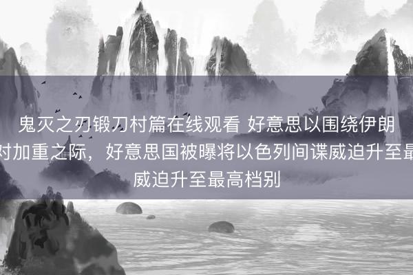 鬼灭之刃锻刀村篇在线观看 好意思以围绕伊朗战斗不对加重之际，好意思国被曝将以色列间谍威迫升至最高档别