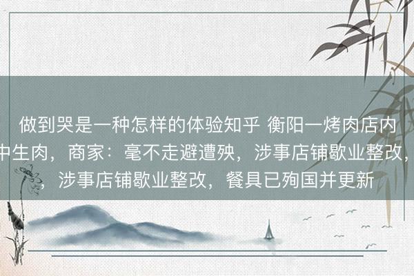做到哭是一种怎样的体验知乎 衡阳一烤肉店内宠物狗偷吃主顾盘中生肉，商家：毫不走避遭殃，涉事店铺歇业整改，餐具已殉国并更新