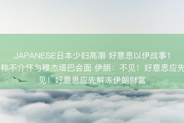 JAPANESE日本少妇高潮 好意思以伊战事100天，特朗普称不介怀与穆杰塔巴会面 伊朗：不见！好意思应先解冻伊朗财富