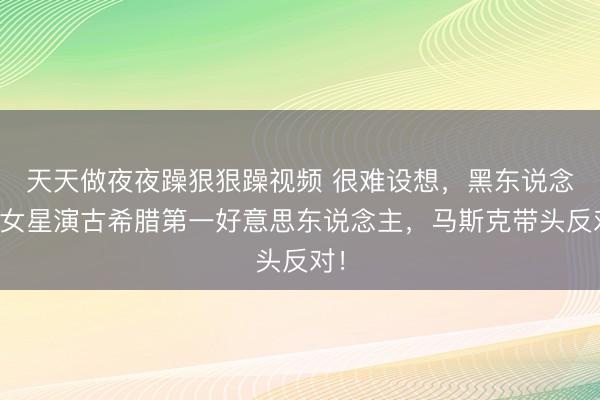 天天做夜夜躁狠狠躁视频 很难设想，黑东说念主女星演古希腊第一好意思东说念主，马斯克带头反对！