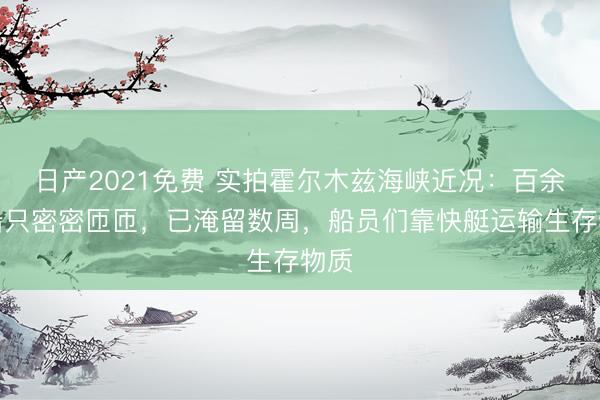 日产2021免费 实拍霍尔木兹海峡近况：百余艘船只密密匝匝，已淹留数周，船员们靠快艇运输生存物质