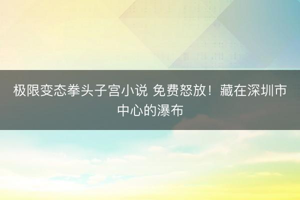 极限变态拳头子宫小说 免费怒放!藏在深圳市中心的瀑布