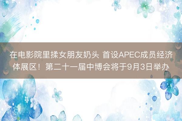 在电影院里揉女朋友奶头 首设APEC成员经济体展区！第二十一届中博会将于9月3日举办