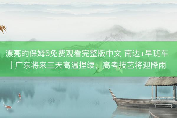 漂亮的保姆5免费观看完整版中文 南边+早班车 | 广东将来三天高温捏续，高考技艺将迎降雨