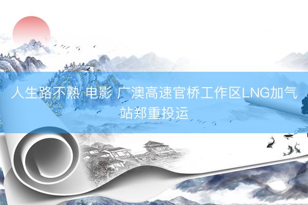 人生路不熟 电影 广澳高速官桥工作区LNG加气站郑重投运
