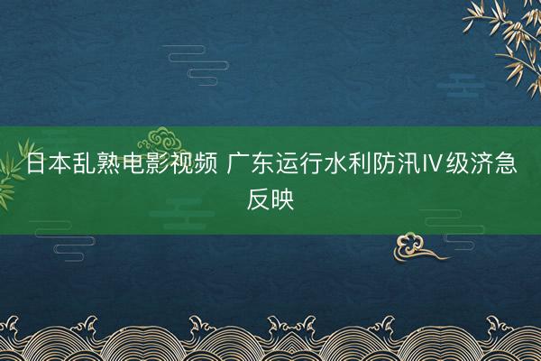 日本乱熟电影视频 广东运行水利防汛Ⅳ级济急反映