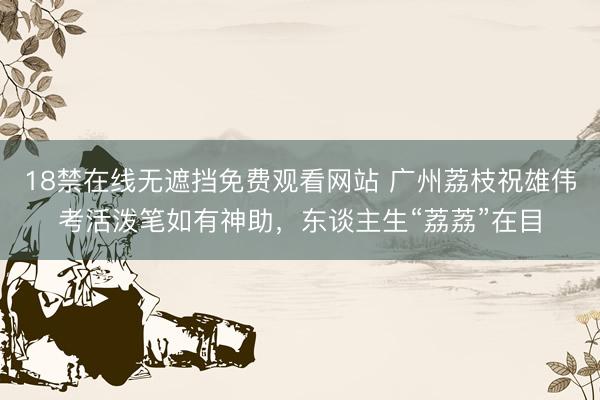 18禁在线无遮挡免费观看网站 广州荔枝祝雄伟考活泼笔如有神助,东谈主生“荔荔”在目