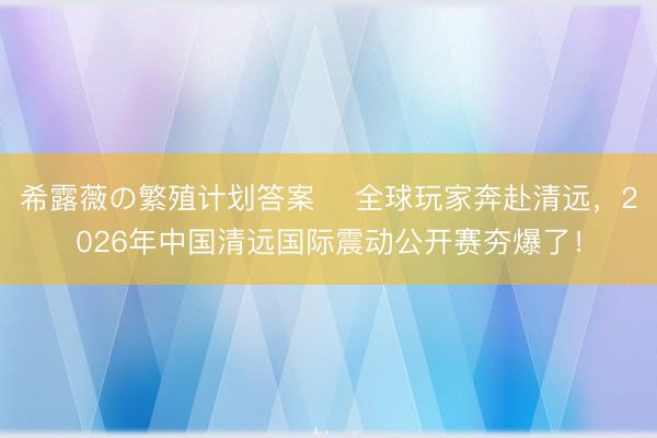 希露薇の繁殖计划答案 ​全球玩家奔赴清远，2026年中国清远国际震动公开赛夯爆了！