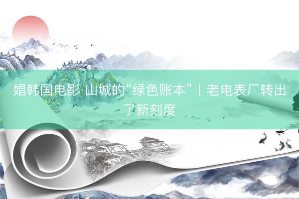 娼韩国电影 山城的“绿色账本”丨老电表厂转出了新刻度