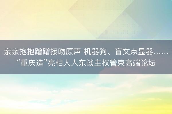 亲亲抱抱蹭蹭接吻原声 机器狗、盲文点显器……“重庆造”亮相人人东谈主权管束高端论坛