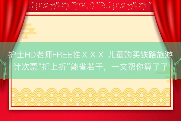 护士HD老师FREE性ⅩⅩⅩ 儿童购买铁路旅游计次票“折上折”能省若干,一文帮你算了了
