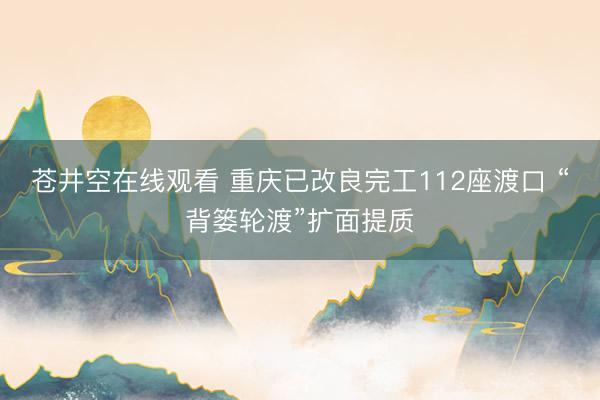苍井空在线观看 重庆已改良完工112座渡口 “背篓轮渡”扩面提质