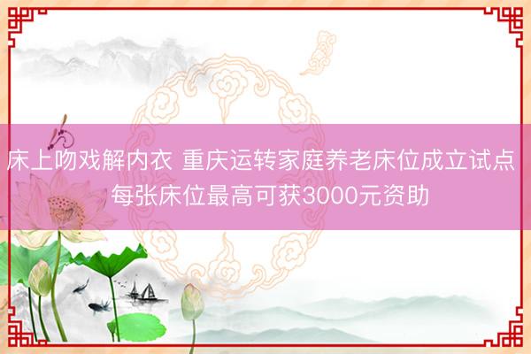 床上吻戏解内衣 重庆运转家庭养老床位成立试点  每张床位最高可获3000元资助