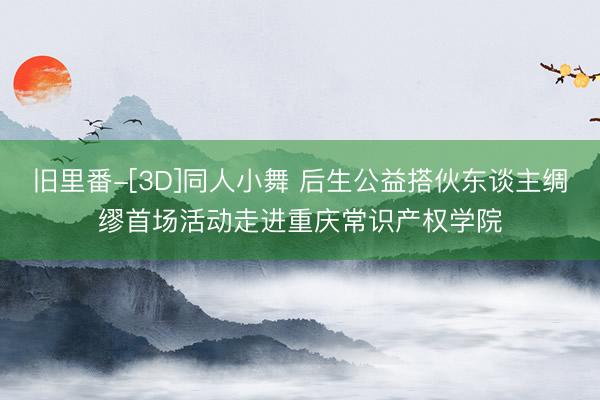旧里番-[3D]同人小舞 后生公益搭伙东谈主绸缪首场活动走进重庆常识产权学院