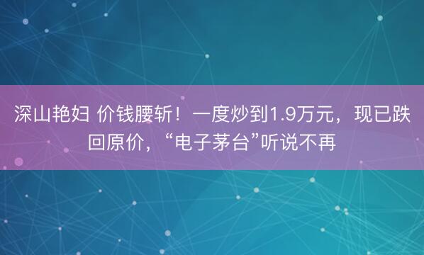 深山艳妇 价钱腰斩！一度炒到1.9万元，现已跌回原价，“电子茅台”听说不再