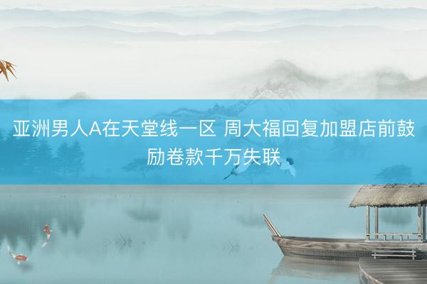 亚洲男人A在天堂线一区 周大福回复加盟店前鼓励卷款千万失联