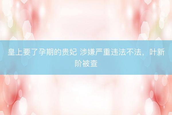 皇上要了孕期的贵妃 涉嫌严重违法不法，叶新阶被查