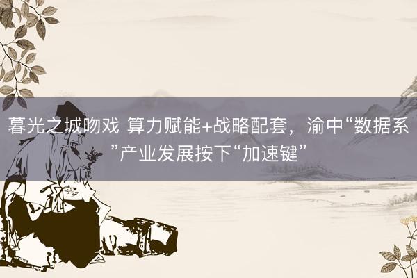 暮光之城吻戏 算力赋能+战略配套，渝中“数据系”产业发展按下“加速键”