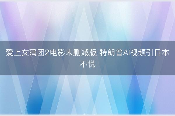 爱上女蒲团2电影未删减版 特朗普AI视频引日本不悦