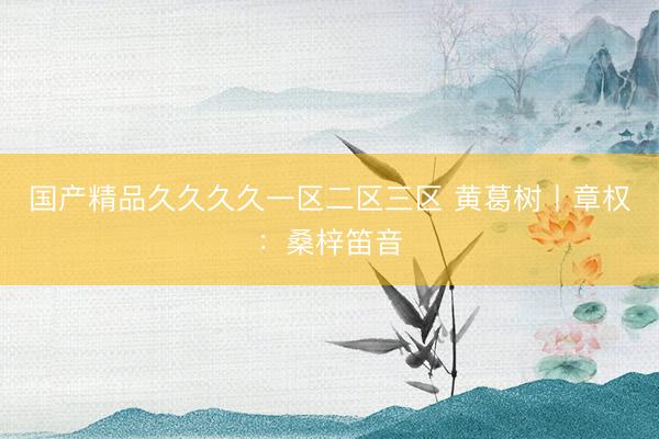 国产精品久久久久一区二区三区 黄葛树丨章权：桑梓笛音