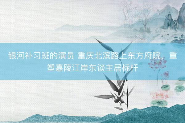 银河补习班的演员 重庆北滨路上东方府院，重塑嘉陵江岸东谈主居标杆
