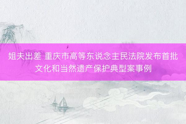 姐夫出差 重庆市高等东说念主民法院发布首批文化和当然遗产保护典型案事例