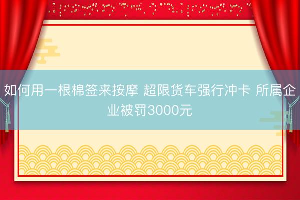 如何用一根棉签来按摩 超限货车强行冲卡 所属企业被罚3000元