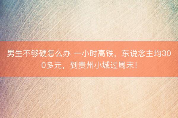 男生不够硬怎么办 一小时高铁，东说念主均300多元，到贵州小城过周末！