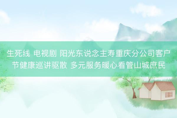 生死线 电视剧 阳光东说念主寿重庆分公司客户节健康巡讲驱散 多元服务暖心看管山城庶民