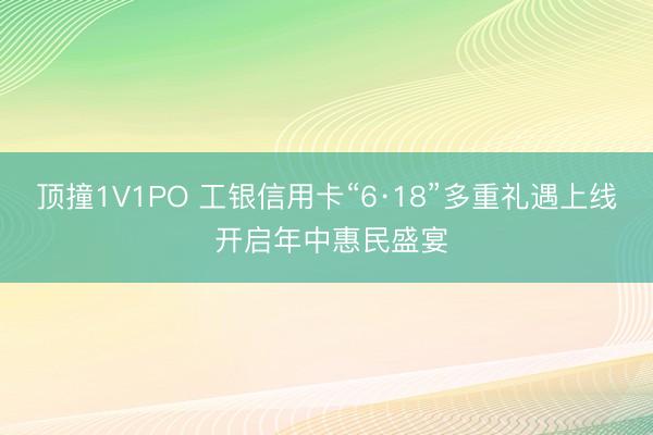 顶撞1V1PO 工银信用卡“6·18”多重礼遇上线 开启年中惠民盛宴